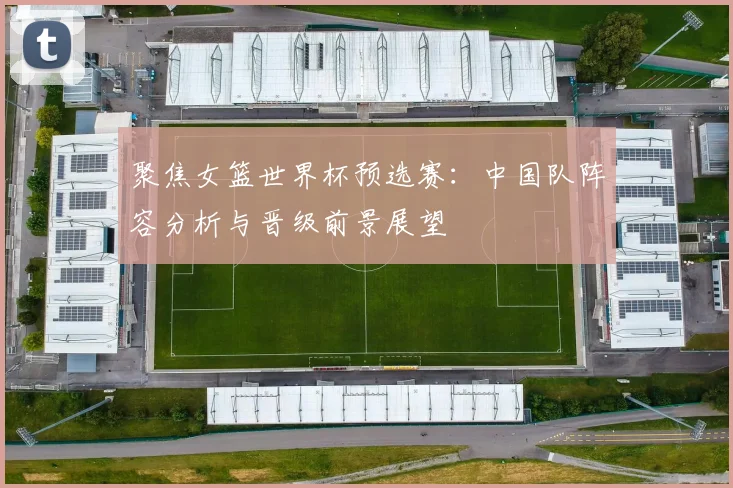 聚焦女篮世界杯预选赛：中国队阵容分析与晋级前景展望