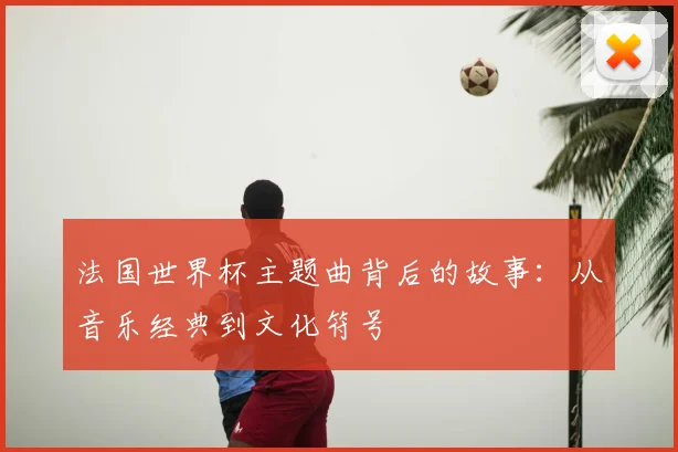 法国世界杯主题曲背后的故事：从音乐经典到文化符号