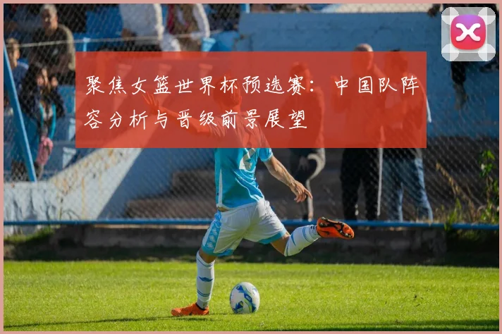 聚焦女篮世界杯预选赛：中国队阵容分析与晋级前景展望