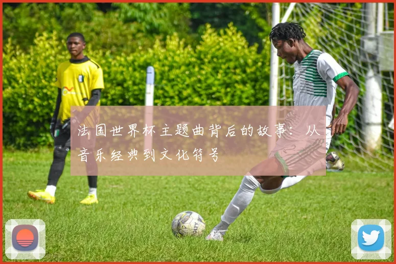 法国世界杯主题曲背后的故事：从音乐经典到文化符号